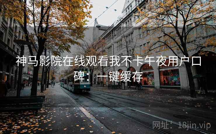 神马影院在线观看我不卡午夜用户口碑:一键缓存 神马影院在线观看我不卡午夜用户口碑:一键缓存