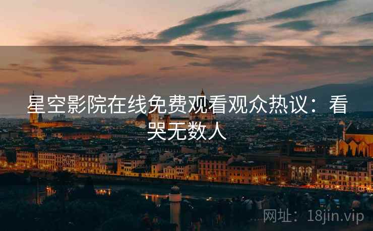 星空影院在线免费观看观众热议:看哭无数人 星空影院在线免费观看观众热议:看哭无数人