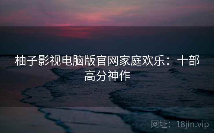 柚子影视电脑版官网家庭欢乐:十部高分神作 柚子影视电脑版官网家庭欢乐:十部高分神作