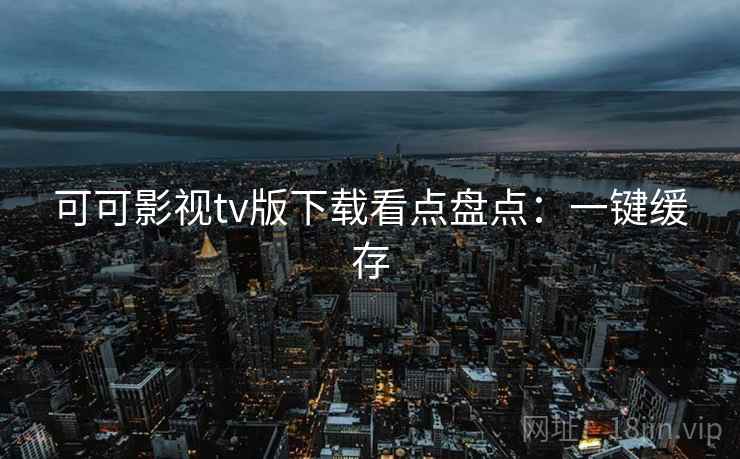 可可影视tv版下载看点盘点：一键缓存