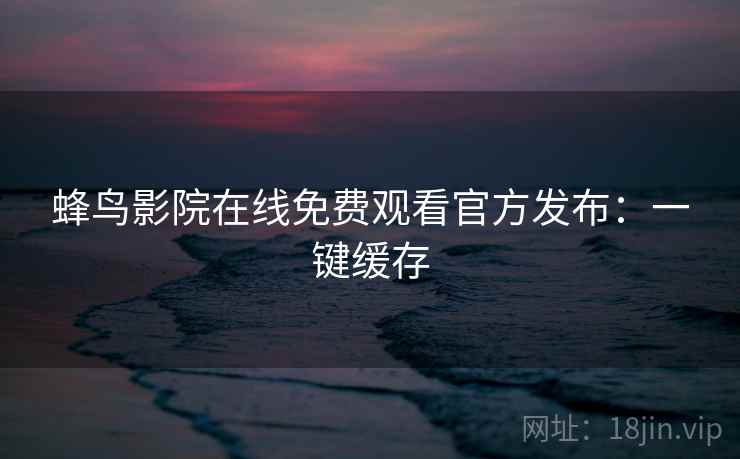 蜂鸟影院在线免费观看官方发布:一键缓存 蜂鸟影院在线免费观看官方发布:一键缓存