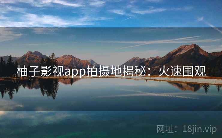 柚子影视app拍摄地揭秘:火速围观 柚子影视app拍摄地揭秘:火速围观