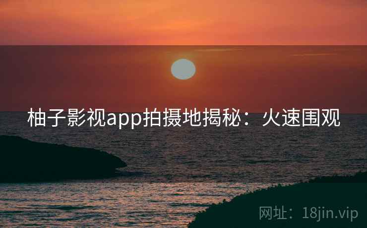 柚子影视app拍摄地揭秘：火速围观